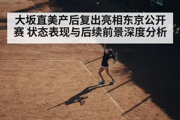 大坂直美产后复出亮相东京公开赛 状态表现与后续前景深度分析