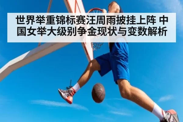 世界举重锦标赛汪周雨披挂上阵 中国女举大级别争金现状与变数解析